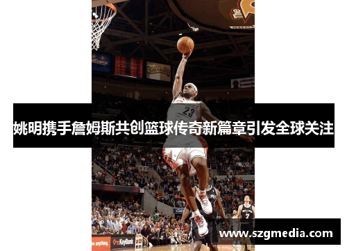 姚明携手詹姆斯共创篮球传奇新篇章引发全球关注